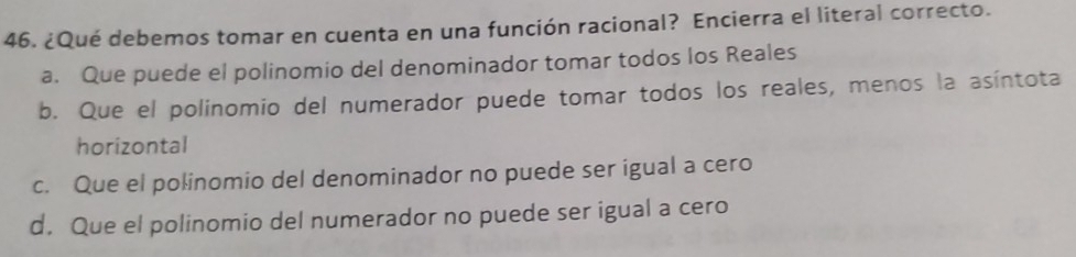 ¿Qué debemos tomar en cuenta en una función racional? Encierra el literal correcto.
a. Que puede el polinomio del denominador tomar todos los Reales
b. Que el polinomio del numerador puede tomar todos los reales, menos la asíntota
horizontal
c. Que el polinomio del denominador no puede ser igual a cero
d. Que el polinomio del numerador no puede ser igual a cero