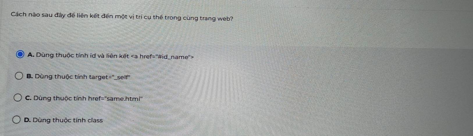 Cách nào sau đây để liên kết đến một vị trí cụ thể trong cùng trang web?
A. Dùng thuộc tính id và liên kết
B. Dùng thuộc tính target="_self"
C. Dùng thuộc tính href="same.html"
D. Dùng thuộc tính class