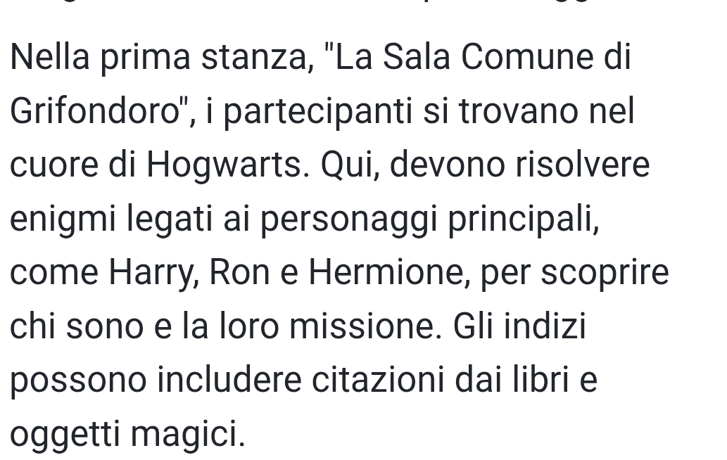 Nella prima stanza, "La Sala Comune di 
Grifondoro'', i partecipanti si trovano nel 
cuore di Hogwarts. Qui, devono risolvere 
enigmi legati ai personaggi principali, 
come Harry, Ron e Hermione, per scoprire 
chi sono e la loro missione. Gli indizi 
possono includere citazioni dai libri e 
oggetti magici.