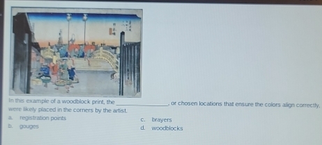 odblock print, the _, or chosen locations that ensure the colors align correctly.
were likely placed in the corners by the artist.
a régistration points c. brayers
b. gouges d. woodblocks