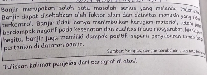 Banjir merupakan salah satu masalah serius yang melanda Indonesia 
Banjir dapat disebabkan oleh faktor alam dan aktivitas manusia yang tidak 
terkontrol. Banjir tidak hanya menimbulkan kerugian material, tetapi juga 
berdampak negatif pada kesehatan dan kualitas hidup masyarakat. Meskipun 
begitu, banjir juga memiliki dampak positif, sepertí penyuburan tanah bag 
pertanian di dataran banjir. 
Sumber: Kompas, dengan perubahan pada tata bahasa 
Tuliskan kalimat penjelas dari paragraf di atas!