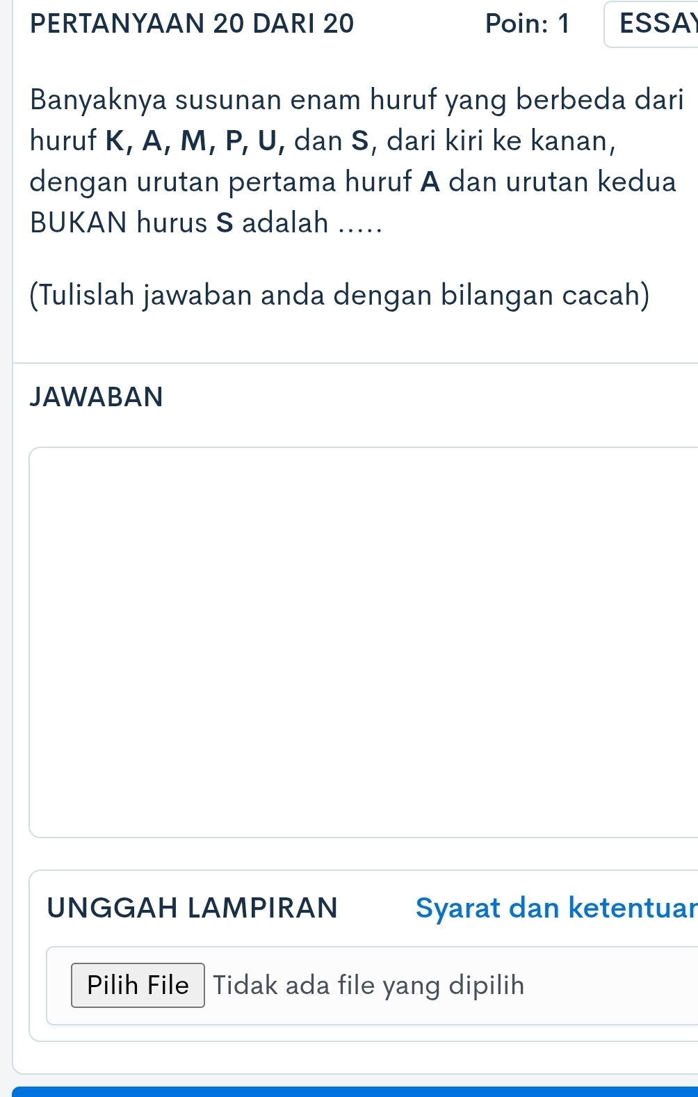 PERTANYAAN 20 DARI 20 Poin: 1 ESSA 
Banyaknya susunan enam huruf yang berbeda dari 
huruf K, A, M, P, U, dan S, dari kiri ke kanan, 
dengan urutan pertama huruf A dan urutan kedua 
BUKAN hurus S adalah ..... 
(Tulislah jawaban anda dengan bilangan cacah) 
JAWABAN 
UNGGAH LAMPIRAN Syarat dan ketentuar 
Pilih File Tidak ada file yang dipilih