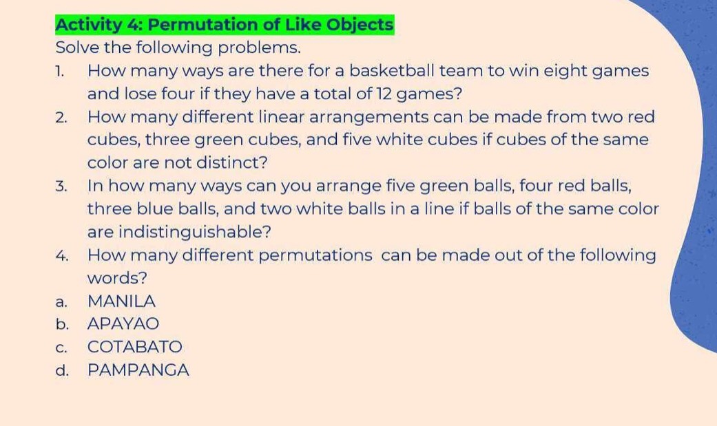 Activity 4: Permutation of Like Objects
Solve the following problems.
1. How many ways are there for a basketball team to win eight games
and lose four if they have a total of 12 games?
2. How many different linear arrangements can be made from two red
cubes, three green cubes, and five white cubes if cubes of the same
color are not distinct?
3. In how many ways can you arrange five green balls, four red balls,
three blue balls, and two white balls in a line if balls of the same color
are indistinguishable?
4. How many different permutations can be made out of the following
words?
a. MANILA
b. APAYAO
c. COTABATO
d. PAMPANGA