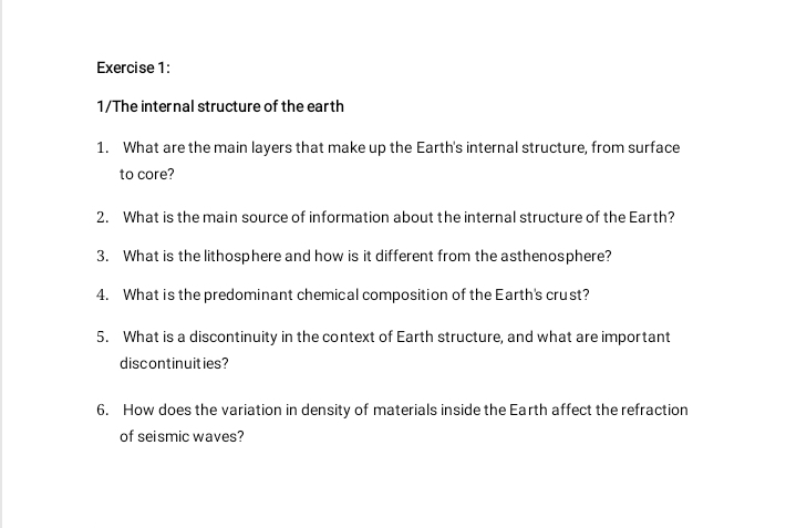 1/The internal structure of the earth 
1. What are the main layers that make up the Earth's internal structure, from surface 
to core? 
2. What is the main source of information about the internal structure of the Earth? 
3. What is the lithosphere and how is it different from the asthenosphere? 
4. What is the predominant chemical composition of the Earth's crust? 
5. What is a discontinuity in the context of Earth structure, and what are important 
discontinuities? 
6. How does the variation in density of materials inside the Earth affect the refraction 
of seismic waves?