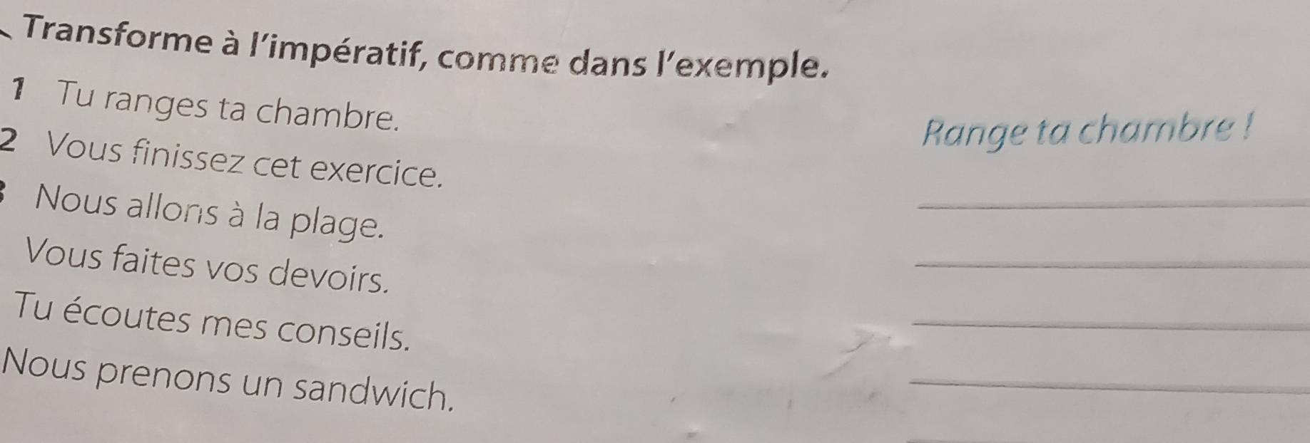 Transforme à l'impératif, comme dans l'exemple. 
1Tu ranges ta chambre. 
Range ta chambre ! 
2 Vous finissez cet exercice. 
Nous allons à la plage. 
_ 
Vous faites vos devoirs. 
_ 
Tu écoutes mes conseils. 
_ 
Nous prenons un sandwich. 
_