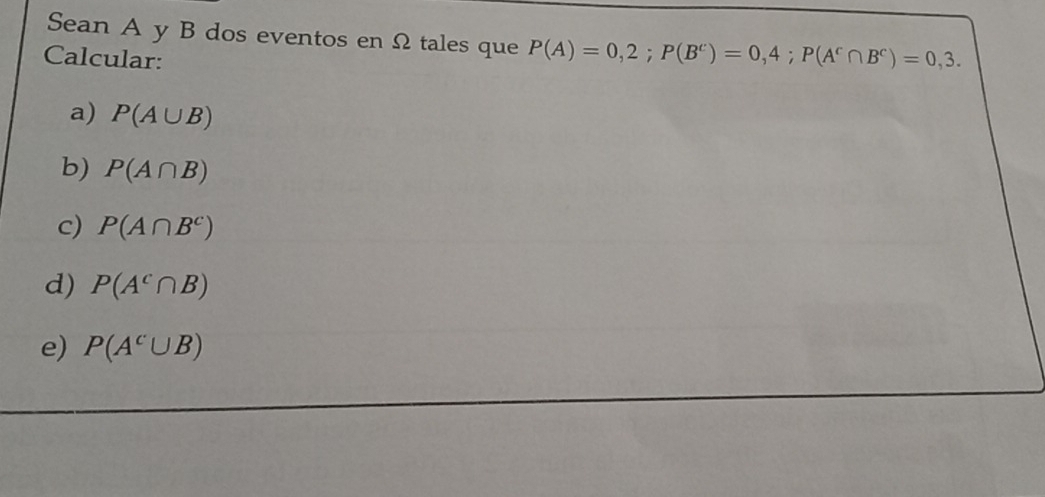 Sean A y B dos eventos en Ω tales que P(A)=0,2; P(B^c)=0,4; P(A^c∩ B^c)=0,3. 
Calcular: 
a) P(A∪ B)
b) P(A∩ B)
c) P(A∩ B^c)
d) P(A^c∩ B)
e) P(A^c∪ B)