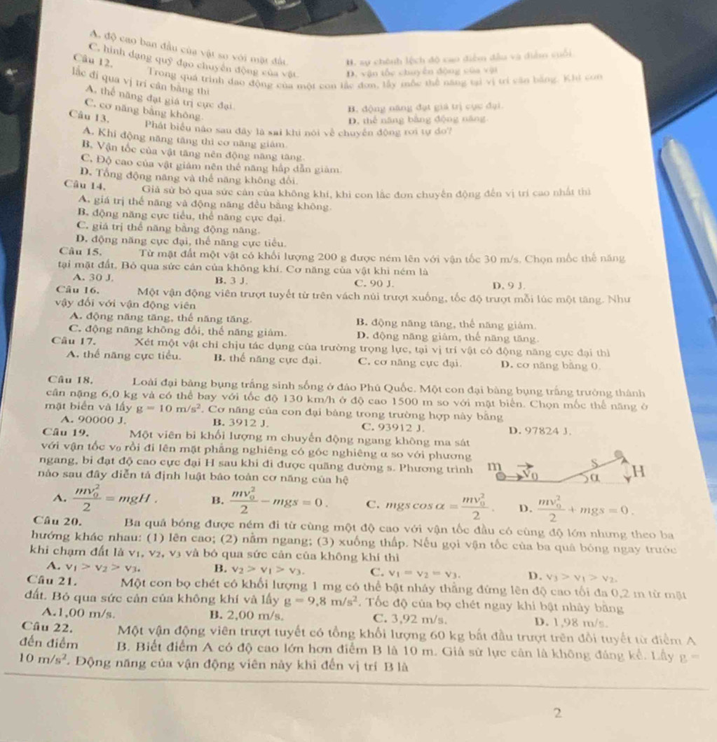 A độ cao ban đầu của vật so với mặt đấu H. sự chênh lệch độ cao điễm đầu và diễm suối
Câu 12.
C. hình dạng quỹ đạo chuyên động của vật D. vận tốc chuyên động của vậi
Trong quá trình đao động của một con lắc đơn, lấy mộc thể năng tại vị trí căn bằng. Khi con
lắc đi qua vị tri cân bằng thì
A. thể năng đạt giá trị cực đại
B. động năng đạt giả trị cục đại.
C. cơ năng bằng không
Câu 13.
D. thể năng bằng động năng
Phát biểu nào sau đây là sai khi nói về chuyến động rơi tự do?
A. Khi động năng tăng thì cơ năng giám
B. Vận tốc của vật tăng nên động năng tăng.
C, Độ cao của vật giám nên thể năng hấp dẫn giảm
D. Tổng động năng và thể năng không đổi.
Câu 14. Giả sử bỏ qua sức cản của không khí, khi con lắc đơn chuyến động đến vị trí cao nhất thì
A. giá trị thế năng và động năng đều bằng không.
B. động năng cực tiểu, thể năng cực đại.
C. giá trị thể năng bằng động năng.
D. động năng cực đại, thế năng cực tiểu.
Câu 15. Từ mặt đất một vật có khối lượng 200 g được ném lên với vận tốc 30 m/s. Chọn mốc thế năng
tại mặt đất, Bỏ qua sức cản của không khí. Cơ năng của vật khì ném là
A. 30 J. B. 3 J. C. 90 J. D. 9 J.
Câu 16. Một vận động viên trượt tuyết từ trên vách núi trượt xuống, tốc độ trượt mỗi lúc một tăng. Như
vậy đối với vận động viên
A. động năng tăng, thế năng tăng. B. động năng tăng, thể năng giảm.
C. động năng không đổi, thế năng giảm. D. động năng giảm, thế năng tăng.
Câu 17. Xét một vật chỉ chịu tác dụng của trường trọng lực, tại vị trí vật có động năng cực đại thì
A. thể năng cực tiểu. B. thể năng cực đại. C. cơ năng cực đại D. cơ năng bằng 0.
Câu 18.  Loài đại bảng bụng trắng sinh sống ở đảo Phú Quốc. Một con đại bàng bụng trắng trưởng thành
cân nặng 6,0 kg và có thể bay với tốc độ 130 km/h ở độ cao 1500 m so với mặt biển. Chọn mốc thế năng ở
mặt biển và lấy g=10m/s^2 Cơ năng của con đại bảng trong trường hợp này bằng
A. 90000 J. B. 3912 J. C. 93912 J. D. 97824 J.
Câu 19. Một viên bì khối lượng m chuyến động ngang không ma sát
với vận tốc vợ rồi đi lên mặt phẳng nghiêng có góc nghiêng α so với phương
ngang, bi đạt độ cao cực đại H sau khi đi được quãng đường s. Phương trình m
S
nào sau đây diễn tả định luật báo toàn cơ năng của hệ α H
0
A. frac (mv_0)^22=mgH. B. frac (mv_0)^22-mgs=0. C. mgscos alpha =frac (mv_0)^22. D. frac (mv_0)^22+mgs=0.
Câu 20. Ba quả bóng được ném đi từ cùng một độ cao với vận tốc đầu có cùng độ lớn nhưng theo ba
hướng khác nhau: (1) lên cao; (2) nằm ngang; (3) xuống thấp. Nếu gọi vận tốc của ba quả bóng ngay trước
khi chạm đất là v1, v2, v3 và bỏ qua sức cản của không khí thì
A. v_1>v_2>v_3. B. v_2>v_1>v_3. C. v_1=v_2=v_3. D. v_3>v_1>v_2.
Câu 21. Một con bọ chét có khối lượng 1 mg có thể bật nhảy thẳng đứng lên độ cao tối đa 0,2 m từ mặt
đất. Bỏ qua sức cản của không khí và lấy g=9,8m/s^2. Tốc độ của bọ chét ngay khi bật nhảy bằng
A.1,00 m/s. B. 2,00 m/s. C. 3,92 m/s. D. 1,98 m/s.
Câu 22. Một vận động viên trượt tuyết có tổng khổi lượng 60 kg bắt đầu trượt trên đổi tuyết từ điểm A
đến điểm B. Biết điểm A có độ cao lớn hơn điểm B là 10 m. Giả sử lực cân là không đảng kể. Lầy  P ''
10m/s^2. Động năng của vận động viên này khi đến vị trí B là
2