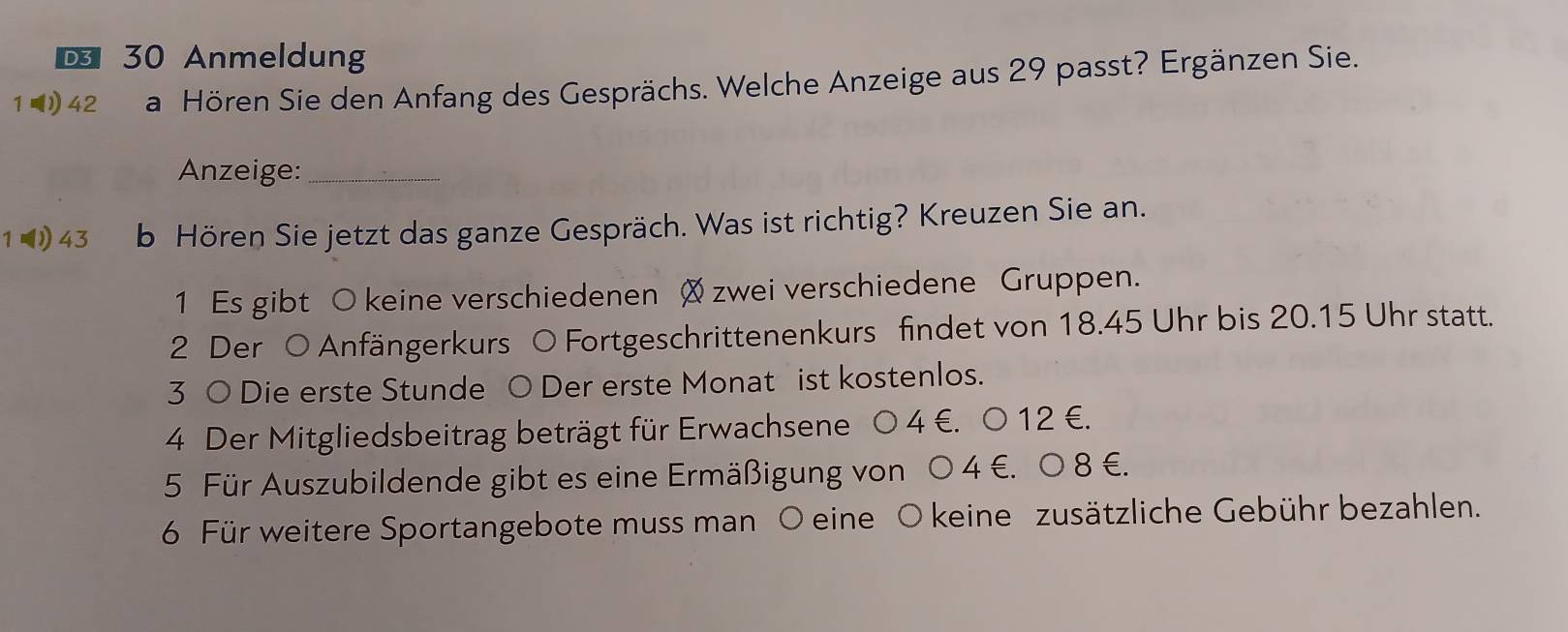 € 30 Anmeldung 
1 ◥42 a Hören Sie den Anfang des Gesprächs. Welche Anzeige aus 29 passt? Ergänzen Sie. 
Anzeige:_ 
1 43 b Hören Sie jetzt das ganze Gespräch. Was ist richtig? Kreuzen Sie an. 
1 Es gibt O keine verschiedenen zwei verschiedene Gruppen. 
2 Der O Anfängerkurs O Fortgeschrittenenkurs findet von 18.45 Uhr bis 20.15 Uhr statt. 
3 ○ Die erste Stunde ○ Der erste Monat ist kostenlos. 
4 Der Mitgliedsbeitrag beträgt für Erwachsene 0 4 €. 0 12 €. 
5 Für Auszubildende gibt es eine Ermäßigung von O 4 €. 0 8 €. 
6 Für weitere Sportangebote muss man O eine O keine zusätzliche Gebühr bezahlen.