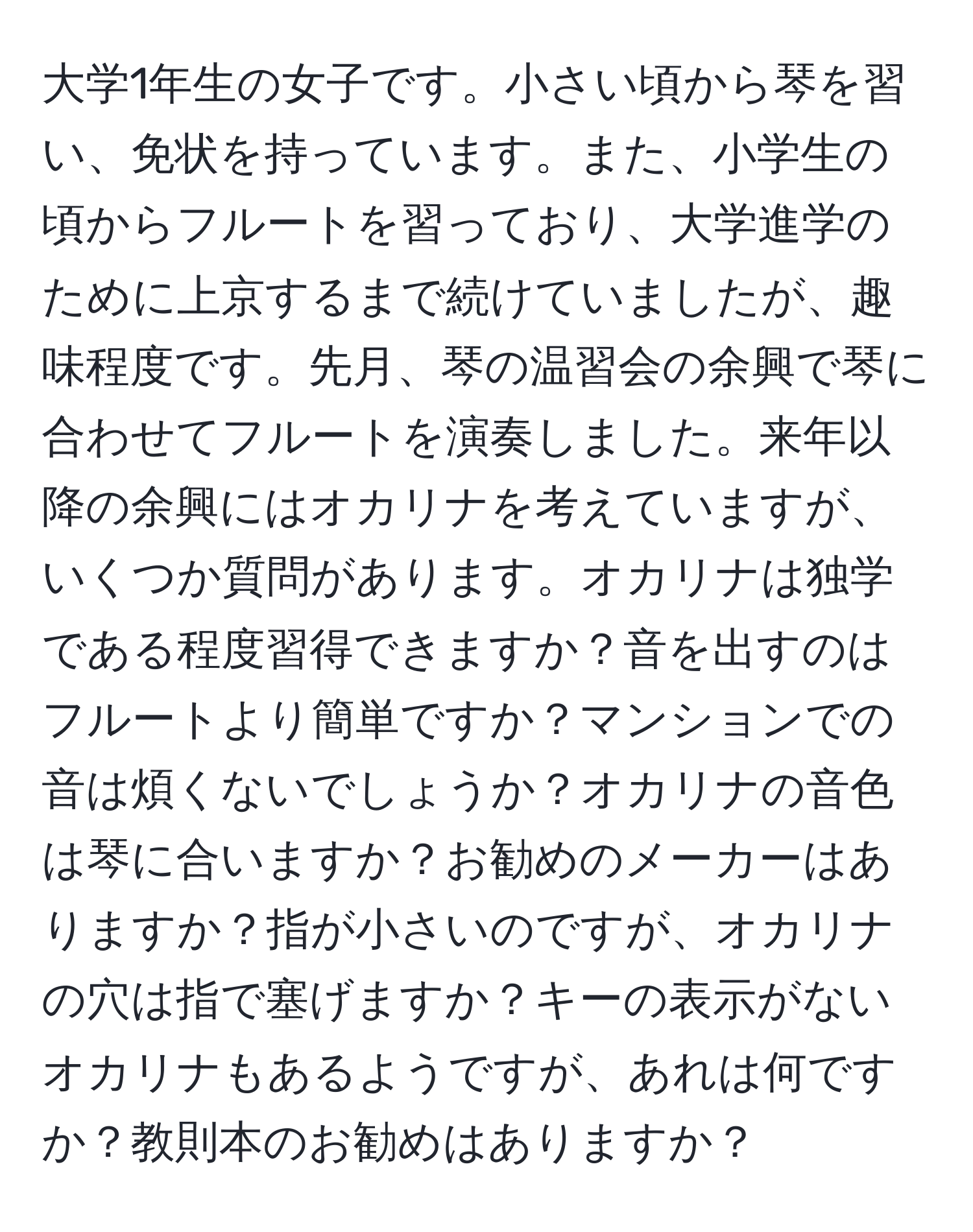 大学1年生の女子です。小さい頃から琴を習い、免状を持っています。また、小学生の頃からフルートを習っており、大学進学のために上京するまで続けていましたが、趣味程度です。先月、琴の温習会の余興で琴に合わせてフルートを演奏しました。来年以降の余興にはオカリナを考えていますが、いくつか質問があります。オカリナは独学である程度習得できますか？音を出すのはフルートより簡単ですか？マンションでの音は煩くないでしょうか？オカリナの音色は琴に合いますか？お勧めのメーカーはありますか？指が小さいのですが、オカリナの穴は指で塞げますか？キーの表示がないオカリナもあるようですが、あれは何ですか？教則本のお勧めはありますか？