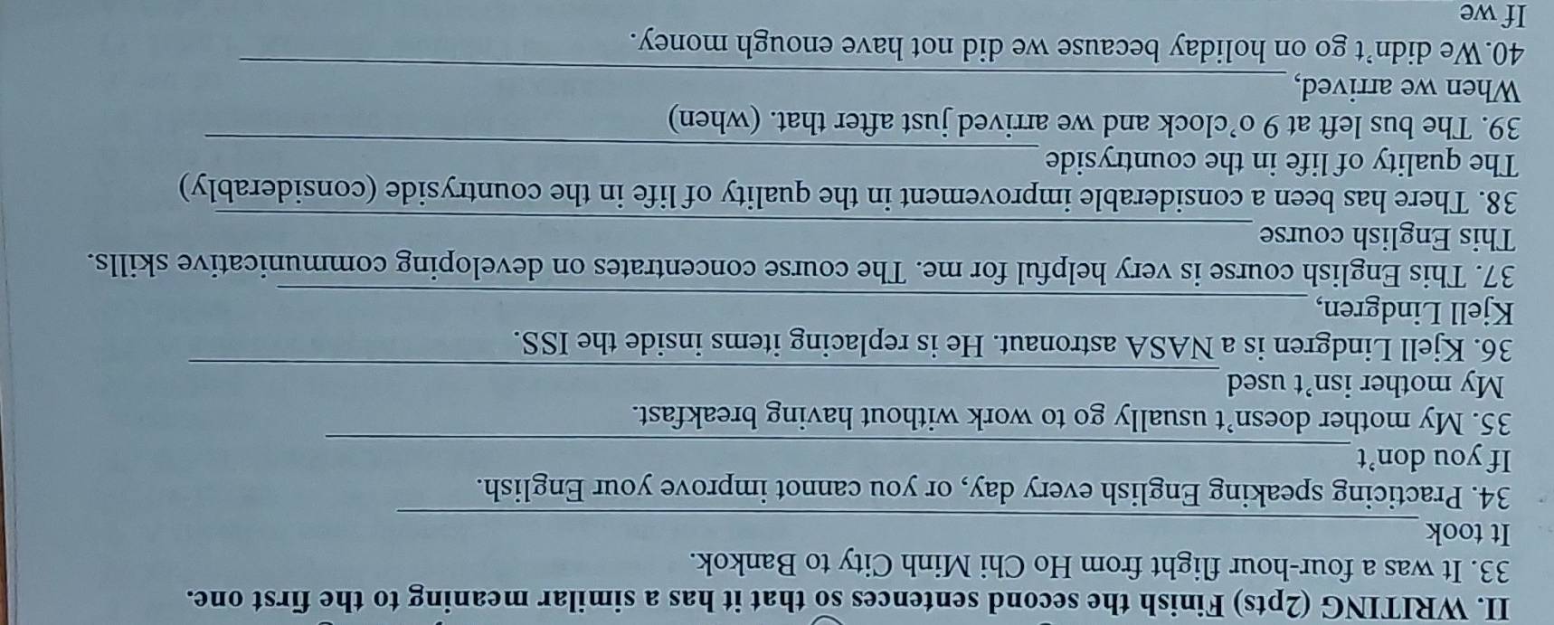 WRITING (2pts) Finish the second sentences so that it has a similar meaning to the first one. 
33. It was a four-hour flight from Ho Chi Minh City to Bankok. 
_ 
It took 
34. Practicing speaking English every day, or you cannot improve your English. 
If you don’t_ 
35. My mother doesn’t usually go to work without having breakfast. 
_ 
My mother isn't used 
36. Kjell Lindgren is a NASA astronaut. He is replacing items inside the ISS. 
Kjell Lindgren,_ 
37. This English course is very helpful for me. The course concentrates on developing communicative skills. 
_ 
This English course 
38. There has been a considerable improvement in the quality of life in the countryside (considerably) 
_ 
The quality of life in the countryside 
39. The bus left at 9 o’clock and we arrived just after that. (when) 
_ 
When we arrived, 
40.We didn’t go on holiday because we did not have enough money. 
If we