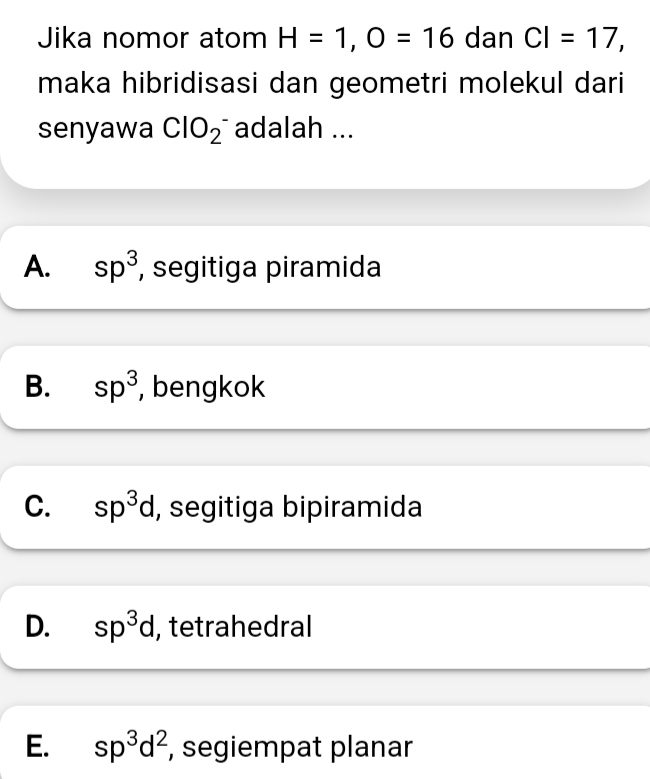 Jika nomor atom H=1, O=16 dan CI=17, 
maka hibridisasi dan geometri molekul dari
senyawa ClO_2^(- adalah ...
A. sp^3) , segitiga piramida
B. sp^3 , bengkok
C. sp^3d , segitiga bipiramida
D. sp^3d , tetrahedral
E. sp^3d^2 , segiempat planar