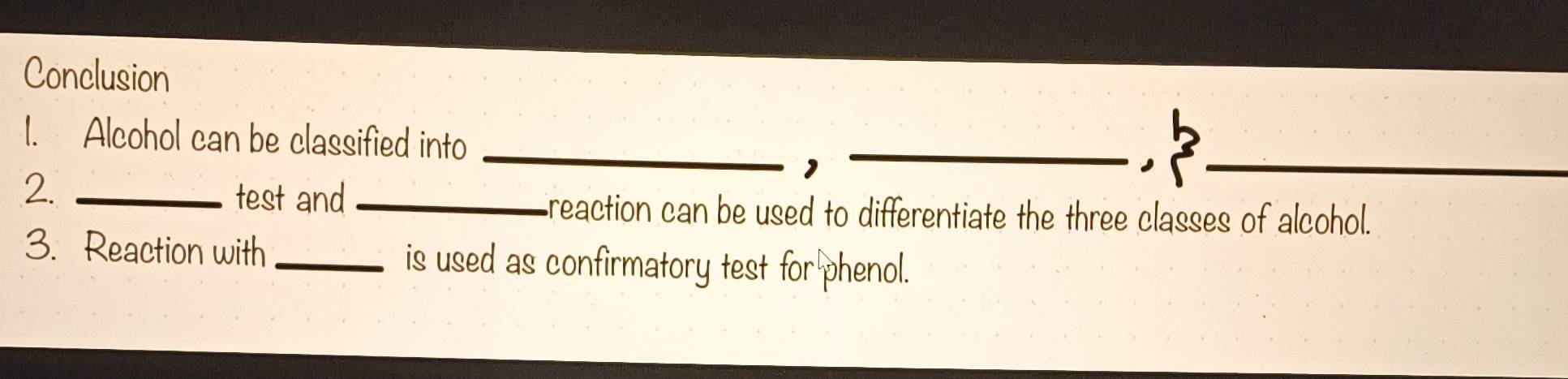 Conclusion 
1. Alcohol can be classified into 
__, 
， 
2._ 
_ 
test and _reaction can be used to differentiate the three classes of alcohol. 
3. Reaction with _is used as confirmatory test for phenol.