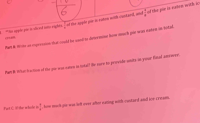 An apple pie is sliced into eights.  1/4  of the apple pie is eaten with custard, and  4/8  of the pie is eaten with ic 
Part A: Write an expression that could be used to determine how much pie was eaten in total. 
cream. 
Part B: What fraction of the pie was eaten in total? Be sure to provide units in your final answer. 
Part C: If the whole is  8/8  , how much pie was left over after eating with custard and ice cream.