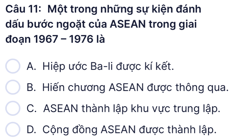 Một trong những sự kiện đánh
dấu bước ngoặt của ASEAN trong giai
đoạn 1967 - 1976 là
A. Hiệp ước Ba-li được kí kết.
B. Hiến chương ASEAN được thông qua.
C. ASEAN thành lập khu vực trung lập.
D. Cộng đồng ASEAN được thành lập.