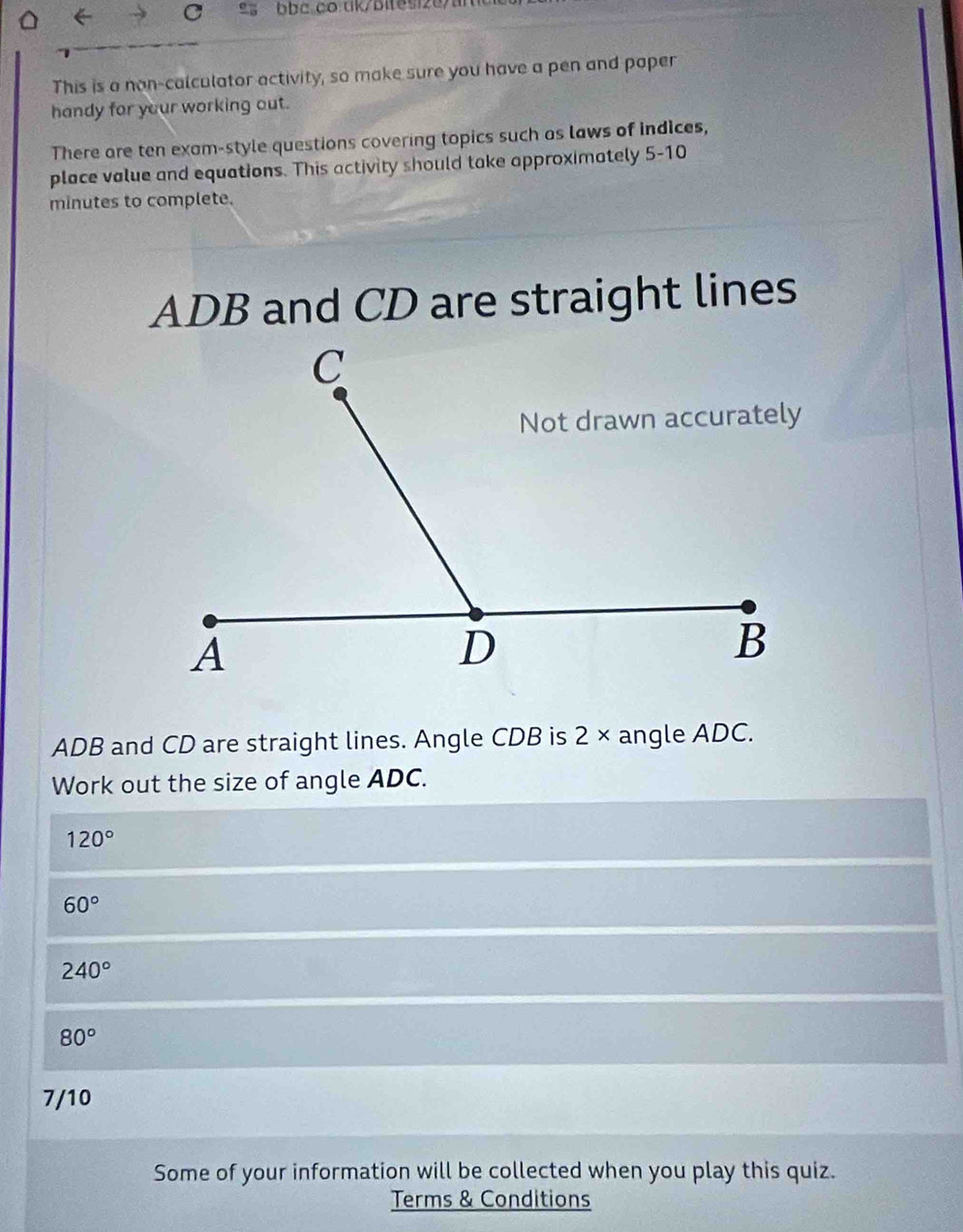 This is a non-calculator activity, so make sure you have a pen and paper 
handy for your working out. 
There are ten exam-style questions covering topics such as laws of indices, 
place value and equations. This activity should take approximately 5-10
minutes to complete.
ADB and CD are straight lines
ADB and CD are straight lines. Angle CDB is 2 × angle ADC. 
Work out the size of angle ADC.
120°
60°
240°
80°
7/10 
Some of your information will be collected when you play this quiz. 
Terms & Conditions