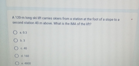 A 120-m long ski lift carries skiers from a station at the foot of a slope to a
second station 40 m above. What is the IMA of the lift?
a. 0.3
b. 3
c. 40
d. 160
e. 4800