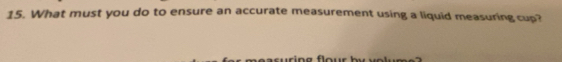 What must you do to ensure an accurate measurement using a liquid measuring cup?