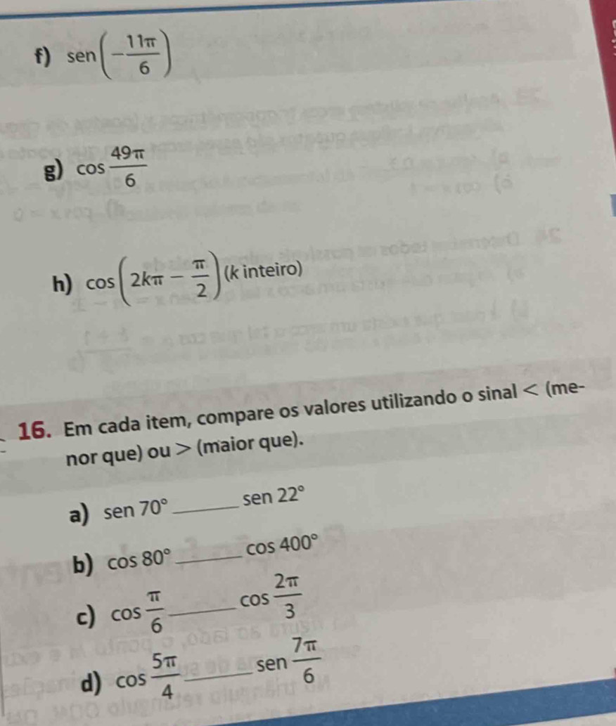 sen (- 11π /6 )
g) cos  49π /6 
h) cos (2kπ - π /2 ) (k inteiro) 
16. Em cada item, compare os valores utilizando o sinal < (me- 
nor que) ou > (maior que). 
a) sen 70° _ sen 22°
b) cos 80° _ cos 400°
c) cos  π /6  _ cos  2π /3 
d) cos  5π /4  _ sen  7π /6 