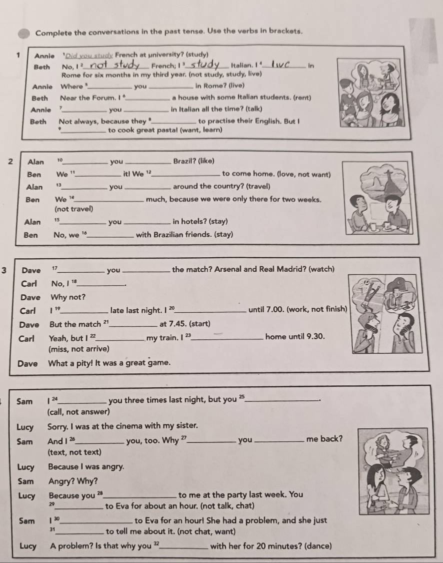 Complete the conversations in the past tense. Use the verbs in brackets.
1 Annie Did you study French at university? (study)
Beth No, 1^2 _French;I_ Italian. I_ in
Rome for six months in my third year. (not study, study, live)
Annie Where _you_ in Rome? (live)
Beth Near the Forum. I_ a house with some Italian students. (rent)
Annie _you _in Italian all the time? (talk)
Beth Not always, because they "_ to practise their English. But I
_to cook great pastal (want, learn)
2 Alan 10_ you _Brazil? (like)
Ben We '_ itl We ¹_ to come home. (love, not want)
Alan 13_ you _around the country? (travel)
Ben We '_ much, because we were only there for two weeks.
(not travel)
Alan 15_
you _in hotels? (stay)
Ben No, we '_ with Brazilian friends. (stay)
3 Dave 17_ you _the match? Arsenal and Real Madrid? (watch)
Carl No, I 1_
Dave Why not?
Carl I^(19) _late last night. I^(20) _ until 7.00. (work, not finish
Dave But the match ²1 _at 7.45. (start)
Carl Yeah, but I^(22) _ my train. I^(23) _ home until 9.30.
(miss, not arrive)
Dave What a pity! It was a great game.
Sam I^(24) _ you three times last night, but you '_
(call, not answer)
Lucy Sorry. I was at the cinema with my sister.
Sam And 1^(26) _ you, too. Why _you _me back?
(text, not text)
Lucy Because I was angry.
Sam Angry? Why?
Lucy Because you 28_ to me at the party last week. You
29_ to Eva for about an hour. (not talk, chat)
Sam 1^(30) _ to Eva for an hour! She had a problem, and she just
31_ to tell me about it. (not chat, want)
Lucy A problem? Is that why you ?_ with her for 20 minutes? (dance)