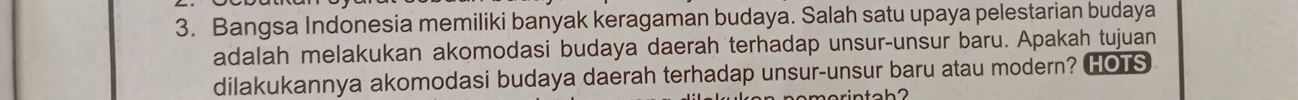 Bangsa Indonesia memiliki banyak keragaman budaya. Salah satu upaya pelestarian budaya 
adalah melakukan akomodasi budaya daerah terhadap unsur-unsur baru. Apakah tujuan 
dilakukannya akomodasi budaya daerah terhadap unsur-unsur baru atau modern? HOTS