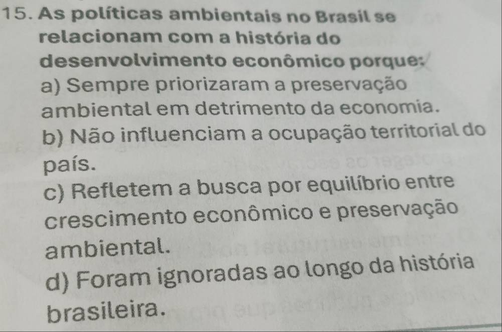 As políticas ambientais no Brasil se
relacionam com a história do
desenvolvimento econômico porque:
a) Sempre priorizaram a preservação
ambiental em detrimento da economia.
b) Não influenciam a ocupação territorial do
país.
c) Refletem a busca por equilíbrio entre
crescimento econômico e preservação
ambiental.
d) Foram ignoradas ao longo da história
brasileira.