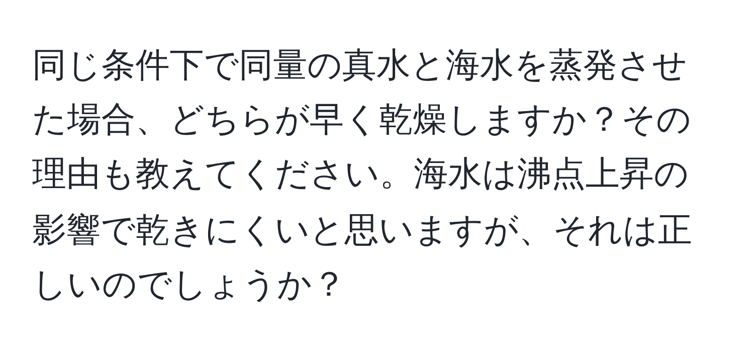 同じ条件下で同量の真水と海水を蒸発させた場合、どちらが早く乾燥しますか？その理由も教えてください。海水は沸点上昇の影響で乾きにくいと思いますが、それは正しいのでしょうか？