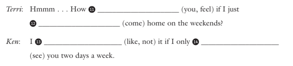Terri: Hmmm . . . How _(you, feel) if I just 
⑫ _(come) home on the weekends? 
Ken: I 13 _(like, not) it if I only_ 
(see) you two days a week.