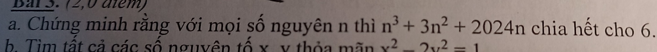 Bar 3. (2,0 diểm) 
a. Chứng minh răng với mọi số nguyên n thì n^3+3n^2+2024n chia hết cho 6. 
b. Tìm tất cả các số nguyên tố x v thỏa mãn x^2-2x^2=1