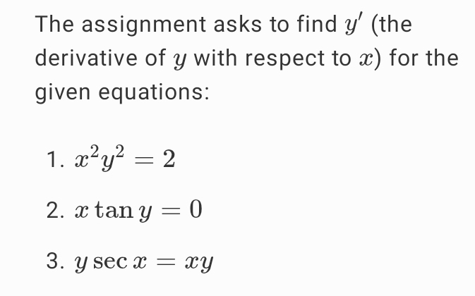 The assignment asks to find y' (the 
derivative of y with respect to x) for the 
given equations: 
1. x^2y^2=2
2. xtan y=0
3. ysec x=xy