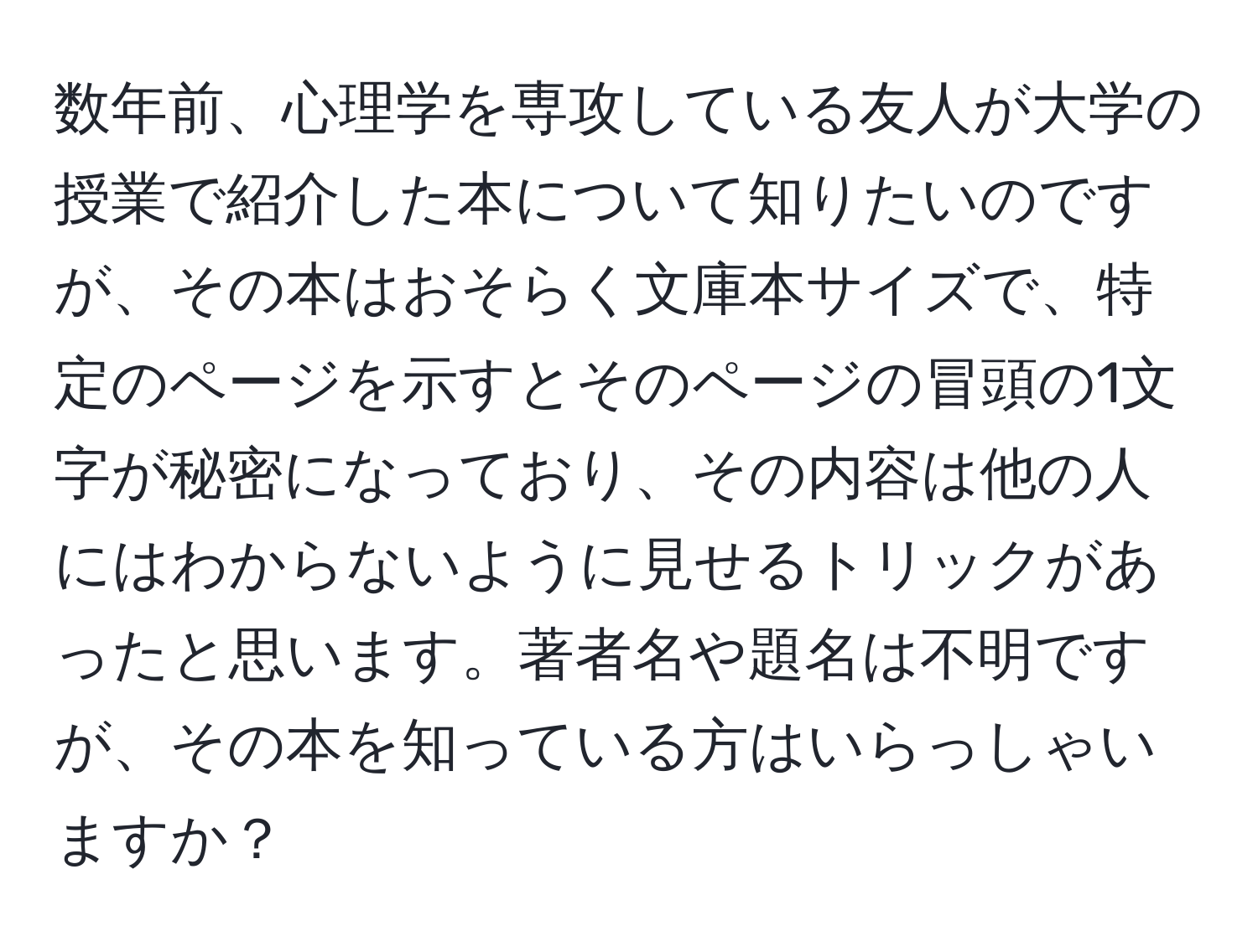 数年前、心理学を専攻している友人が大学の授業で紹介した本について知りたいのですが、その本はおそらく文庫本サイズで、特定のページを示すとそのページの冒頭の1文字が秘密になっており、その内容は他の人にはわからないように見せるトリックがあったと思います。著者名や題名は不明ですが、その本を知っている方はいらっしゃいますか？