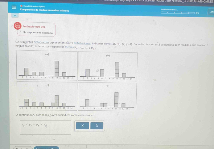 2128Gst1GWU38S7Hwkmi_2H7XXD9fRdEy0MUR51 
O Estadística descríptiva Inténtelo otra vez.. 
Comparación de medias sin realizar cálculos _____ as Jos 
Inténtelo otra vez 
Su respuesta es incorrecta. 
Los siguientes histogramas representan cuatro distribuciones, indicadas como (a),(b),(c) y(d). Cada distribución está compuesta de 9 medidas. Sin realizar 
ningún cálculo, ordenar sus respectivas medias mu _a, mu _b, mu _c ymu _d. 


A continuación, escriba los cuatro subíndices como corresponden.
mu _a
× 5