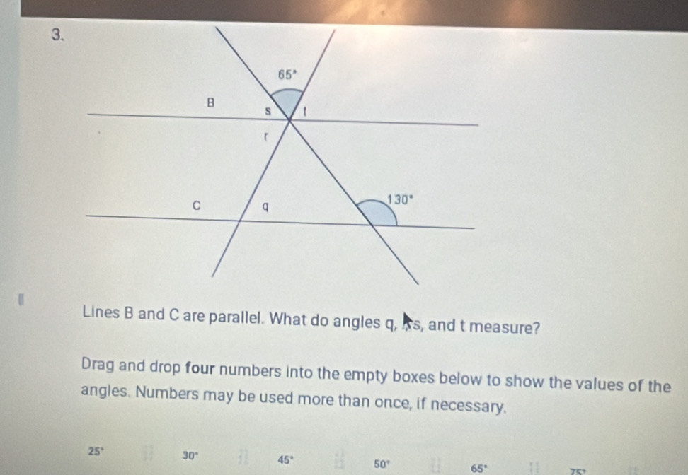 Lines B and C are parallel. What do angles q, As, and t measure?
Drag and drop four numbers into the empty boxes below to show the values of the
angles. Numbers may be used more than once, if necessary.
25°
30°
45°
50°
65°