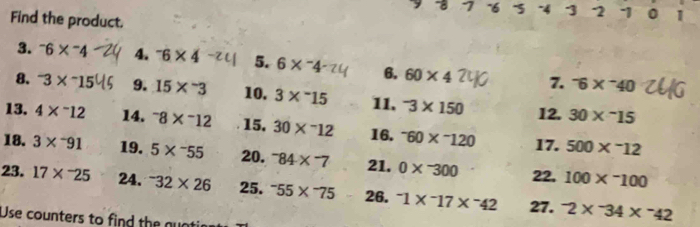 7 ~6 -4 3 2 1 0 1
Find the product. 
3. ^-6*^-4 4. ^-6* 4 5. 6*^-4 6. 60* 4 7. ^-6*^-40
8. ' 3× ~15 9. 15*^-3 10. 3*^(-15 11. ^-)3* 150 12. 30*^(-15
13. 4* ^-)12 14. ^-8*^-12 15. 30*^-12 16. ^-60*^-120 17. 500*^-12
18. 3*^-91 19. 5*^-55 20. -84* -7* 7 21. 0*^-300 22. 100*^-100
23. 17*^(-25 24. ^-)32* 26 25. ^-55*^-75 26. ^-1*^-17*^-42 27. -2* ^-34* ^-42
Use counters to find the guat