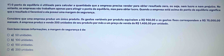 1°) O O ponto de equilíbrio é utilizado para calcular a quantidade que a empresa precisa vender para obter resultado zero, ou seja, nem lucro e nem prejuízo. No
entanto, as empresas não trabalham apenas para atingir o ponto de equilíbrio, mas para obter lucro. Quando a empresa está acima do ponto de equilíbrio significa
que o resultado é favorável e ela possui uma margem de segurança.
Considere que uma empresa produz um único produto. Os gastos variáveis por produto equivalem a R$ 900,00 e os gastos fixos correspondem a R$ 75.000,00
mensais. A empresa produz e vende 200 unidades de seu produto por mês a um preço de venda de R$ 1.400,00 por unidade.
Com base nessas informações, a margem de segurança é de:
a) 50 unidades.
b) 100 unidades.
c) 150 unidades.
d) 200 unidades