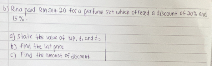 Rina paid Rm14 30 for a perfume set which offered a discount of 20% and
15 %. 
a) state the value of NP, d, and d_2
b) find the list price 
c) Find the amount of discount.