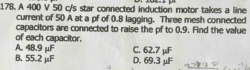 A 400 V 50 c/s star connected induction motor takes a line
current of 50 A at a pf of 0.8 lagging. Three mesh connected
capacitors are connected to raise the pf to 0.9. Find the value
of each capacitor.
A. 48.9 μF C. 62.7 μF
B. 55.2 μF D. 69.3 μF