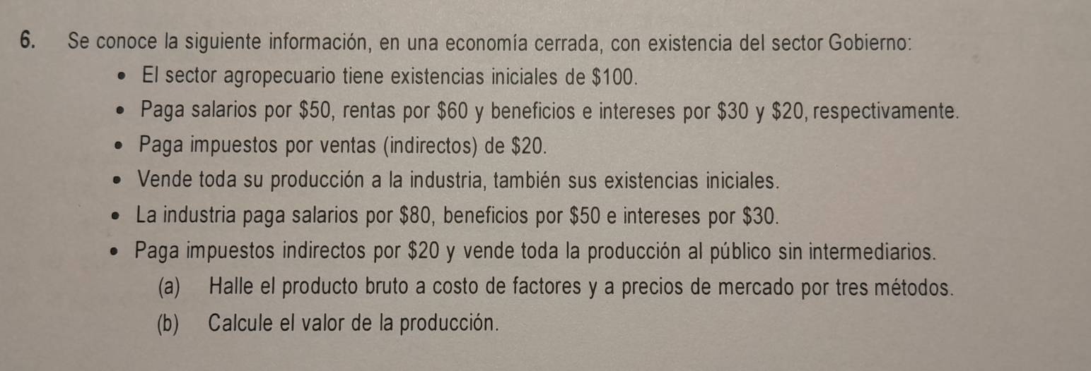 Se conoce la siguiente información, en una economía cerrada, con existencia del sector Gobierno: 
El sector agropecuario tiene existencias iniciales de $100. 
Paga salarios por $50, rentas por $60 y beneficios e intereses por $30 y $20, respectivamente. 
Paga impuestos por ventas (indirectos) de $20. 
Vende toda su producción a la industria, también sus existencias iniciales. 
La industria paga salarios por $80, beneficios por $50 e intereses por $30. 
Paga impuestos indirectos por $20 y vende toda la producción al público sin intermediarios. 
(a) Halle el producto bruto a costo de factores y a precios de mercado por tres métodos. 
(b) Calcule el valor de la producción.