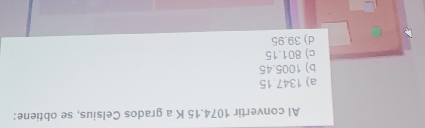 Al convertir 1074.15 K a grados Celsius, se obtiene:
a) 1347.15
b) 1005.45
c) 801.15
d) 39.95