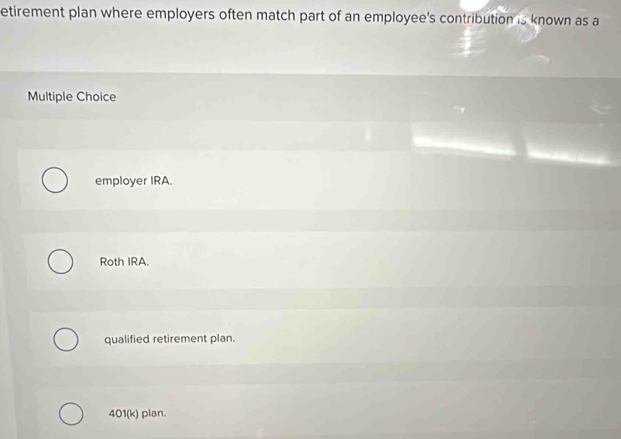 etirement plan where employers often match part of an employee's contribution is known as a
Multiple Choice
employer IRA.
Roth IRA.
qualified retirement plan.
401(k) plan.