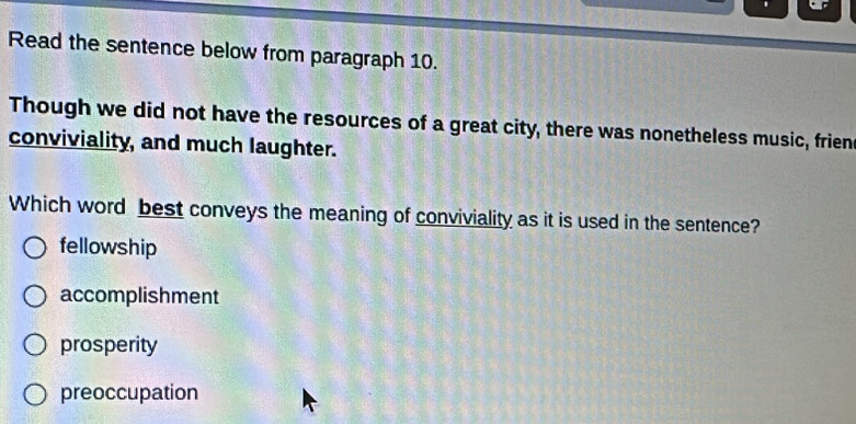 Read the sentence below from paragraph 10.
Though we did not have the resources of a great city, there was nonetheless music, frien
conviviality, and much laughter.
Which word best conveys the meaning of conviviality as it is used in the sentence?
fellowship
accomplishment
prosperity
preoccupation