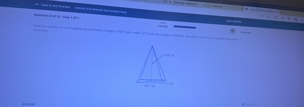 ● Home Page - MyButierCC Dachboard Lecsn AS Valans andSute 
Save & Exit Practice Lesson: 6.8 Volume and Surface Area 
Question 8 of 12. Step 1 of 1 
1 
SAGE BROWN 
5/12 
Correct incorrect 
necessary 
Find the volume of a rectangular pyramid with a length of 10,7 yd, a width of 3,7 yd, and a height of 15.9 yd. Round your answer to the nearest thousandth, i 
Answer Keypad