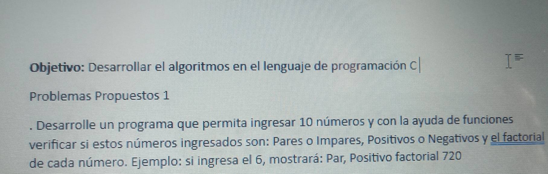 Objetivo: Desarrollar el algoritmos en el lenguaje de programación C 
Problemas Propuestos 1 
. Desarrolle un programa que permita ingresar 10 números y con la ayuda de funciones 
verificar si estos números ingresados son: Pares o Impares, Positivos o Negativos y el factorial 
de cada número. Ejemplo: si ingresa el 6, mostrará: Par, Positivo factorial 720