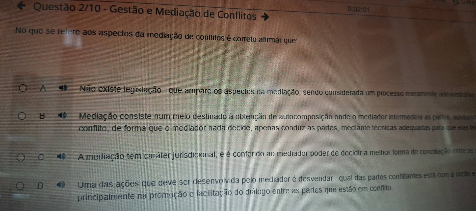 a
0:02:01
Questão 2/10 - Gestão e Mediação de Conflitos
No que se refere aos aspectos da mediação de conflitos é correto afirmar que:
A Não existe legislação que ampare os aspectos da mediação, sendo considerada um processo meramente administrativo
B Mediação consiste num meio destinado à obtenção de autocomposição onde o mediador intermedeia as partes, auxiliand
conflito, de forma que o mediador nada decide, apenas conduz as partes, mediante técnicas adequadas para que elas te
C A mediação tem caráter jurisdicional, e é conferido ao mediador poder de decidir a melhor forma de conciliação entre as
D 4 Uma das ações que deve ser desenvolvida pelo mediador é desvendar qual das partes conflitantes está com a razão e
principalmente na promoção e facilitação do diálogo entre as partes que estão em conflito.