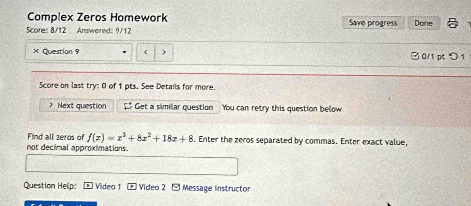 Complex Zeros Homework Save progress Done 
Score: 8/12 Answered: 9/12 
× Question 9 ( ) □ 0/1 pt つ 1 
Score on last try: 0 of 1 pts. See Details for more. 
Next question Get a similar question You can retry this question below 
Find all zeros of f(x)=x^3+8x^2+18x+8. Enter the zeros separated by commas. Enter exact value, 
not decimal approximations. 
Question Help: Video 1 Video 2 Message instructor