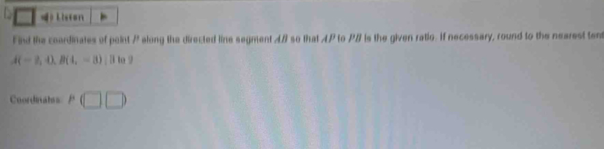 A L iston 
F ind the coardinates of paint P along the directed line segment A so that AP to PB is the given ratio. If necessary, round to the nearest tent
A(-2,4), B(4,-8); H to 9
Coordinates P(□ ,□ )