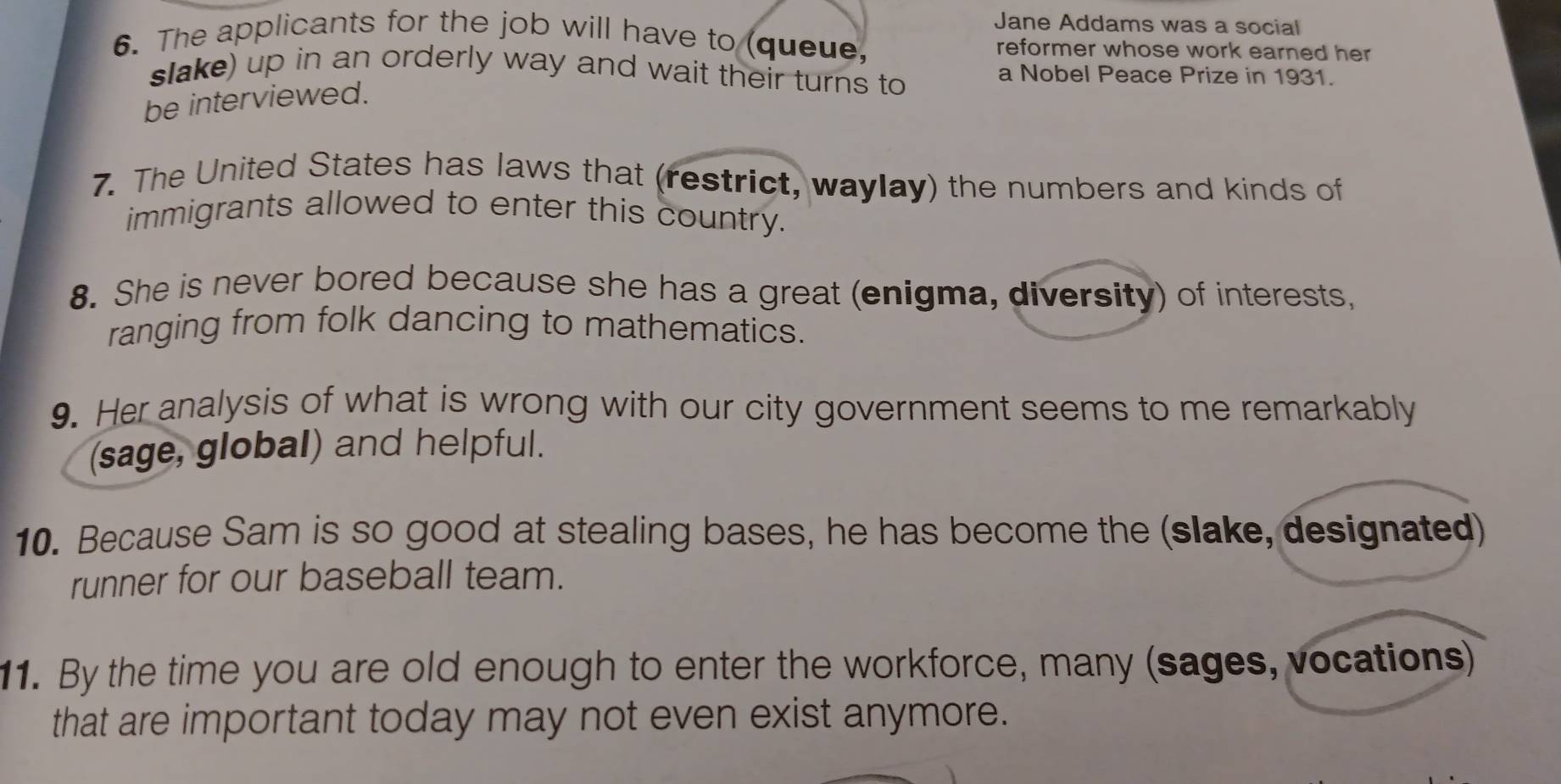 Jane Addams was a social 
6. The applicants for the job will have to (queue, reformer whose work earned her 
slake) up in an orderly way and wait their turns to a Nobel Peace Prize in 1931. 
be interviewed. 
7. The United States has laws that (restrict, waylay) the numbers and kinds of 
immigrants allowed to enter this country. 
8. She is never bored because she has a great (enigma, diversity) of interests, 
ranging from folk dancing to mathematics. 
9. Her analysis of what is wrong with our city government seems to me remarkably 
(sage, global) and helpful. 
10. Because Sam is so good at stealing bases, he has become the (slake, designated) 
runner for our baseball team. 
11. By the time you are old enough to enter the workforce, many (sages, vocations) 
that are important today may not even exist anymore.
