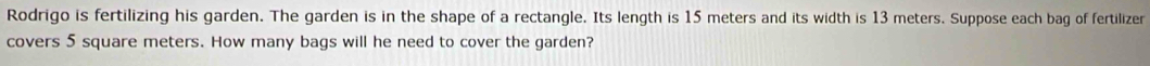 Rodrigo is fertilizing his garden. The garden is in the shape of a rectangle. Its length is 15 meters and its width is 13 meters. Suppose each bag of fertilizer 
covers 5 square meters. How many bags will he need to cover the garden?