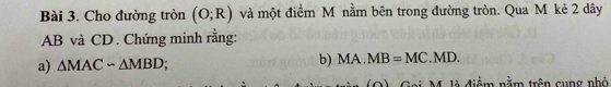 Cho đường tròn (O;R) và một điểm M nằm bên trong đường tròn. Qua M kẻ 2 dây
AB và CD. Chứng minh rằng: 
b) 
a) △ MACsim △ MBD MA.MB=MC.MD. 
M. là điểm nằm trên cung nhỏ