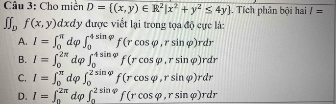 Cho miền D= (x,y)∈ R^2|x^2+y^2≤ 4y. Tích phân bội hai I=
∈t ∈t _Df(x,y)dxdy được viết lại trong tọa độ cực là:
A. I=∈t _0^(π)dvarphi ∈t _0^(4sin varphi)f(rcos varphi ,rsin varphi )rdr
B. I=∈t _0^(2π)dvarphi. ∈t _0^(4sin varphi)f(rcos varphi ,rsin varphi )rdr
C. I=∈t _0^(π)dvarphi ∈t _0^(2sin varphi)f(rcos varphi ,rsin varphi )rdr
D. I=∈t _0^(2π)dvarphi ∈t _0^(2sin varphi)f(rcos varphi ,rsin varphi )rdr