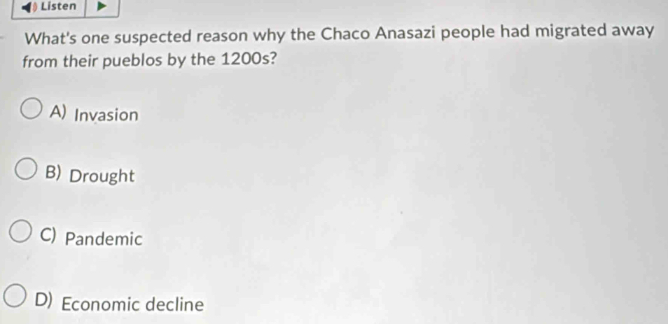 Listen
What's one suspected reason why the Chaco Anasazi people had migrated away
from their pueblos by the 1200s?
A) Invasion
B) Drought
C) Pandemic
D) Economic decline